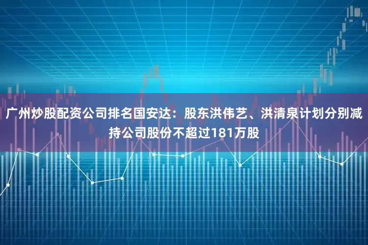 广州炒股配资公司排名国安达：股东洪伟艺、洪清泉计划分别减持公司股份不超过181万股