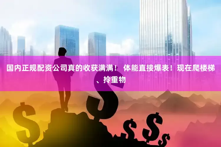 国内正规配资公司真的收获满满！ 体能直接爆表！现在爬楼梯、拎重物