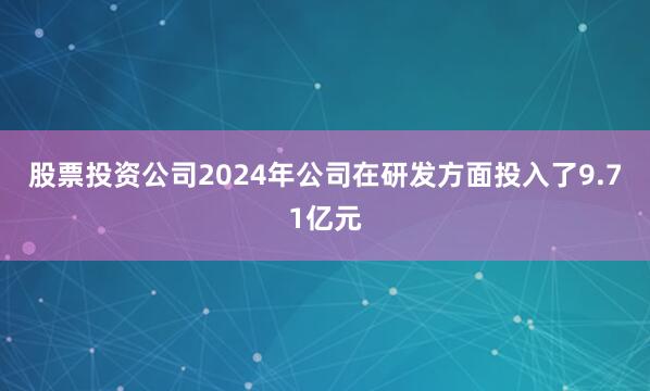 股票投资公司2024年公司在研发方面投入了9.71亿元