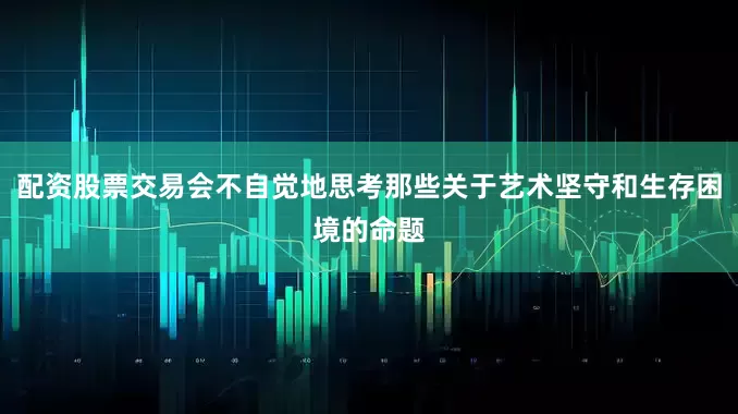 配资股票交易会不自觉地思考那些关于艺术坚守和生存困境的命题