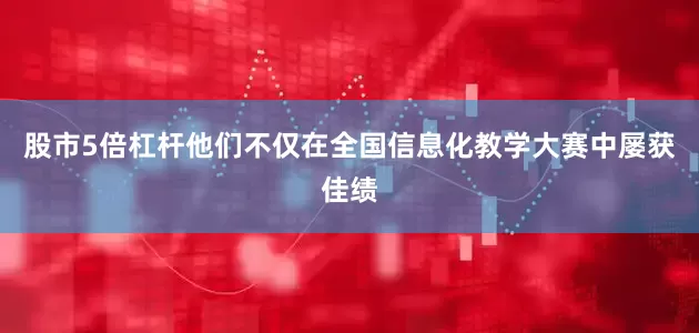 股市5倍杠杆他们不仅在全国信息化教学大赛中屡获佳绩