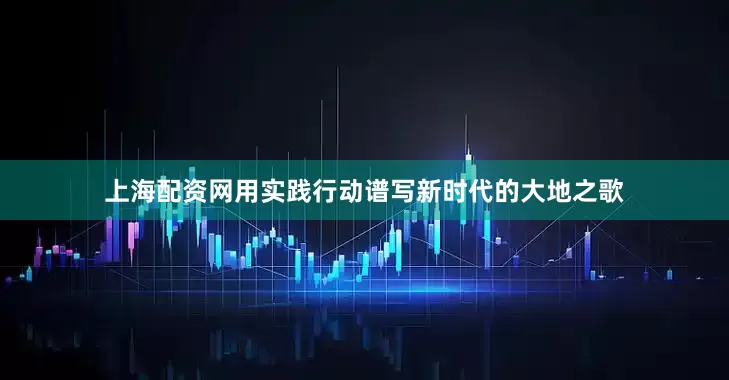 上海配资网用实践行动谱写新时代的大地之歌
