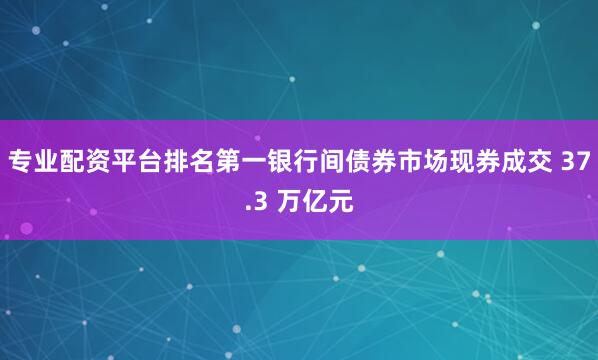 专业配资平台排名第一银行间债券市场现券成交 37.3 万亿元