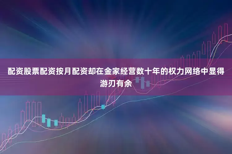 配资股票配资按月配资却在金家经营数十年的权力网络中显得游刃有余