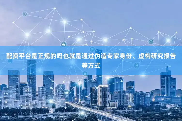 配资平台是正规的吗也就是通过伪造专家身份、虚构研究报告等方式