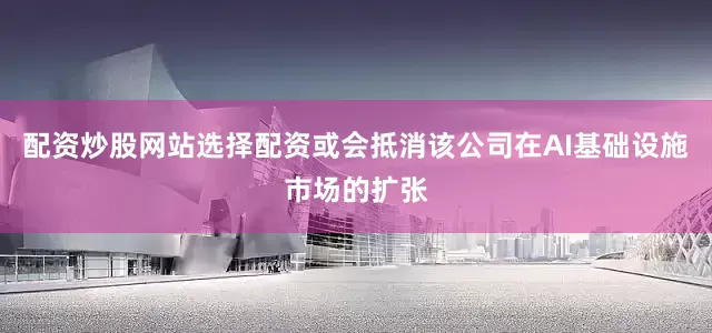 配资炒股网站选择配资或会抵消该公司在AI基础设施市场的扩张