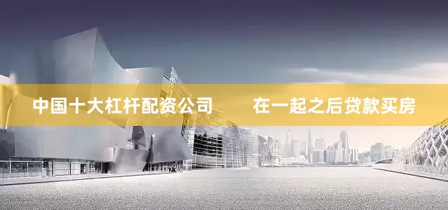 中国十大杠杆配资公司        在一起之后贷款买房